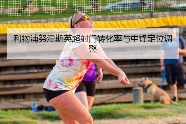 利物浦努涅斯英超射门转化率与中锋定位调整